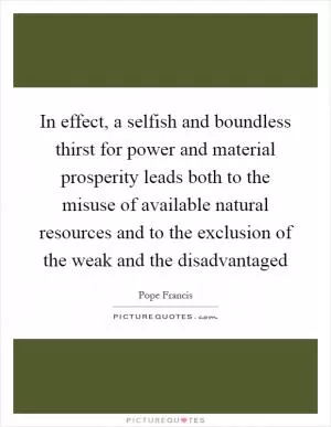 In effect, a selfish and boundless thirst for power and material prosperity leads both to the misuse of available natural resources and to the exclusion of the weak and the disadvantaged Picture Quote #1