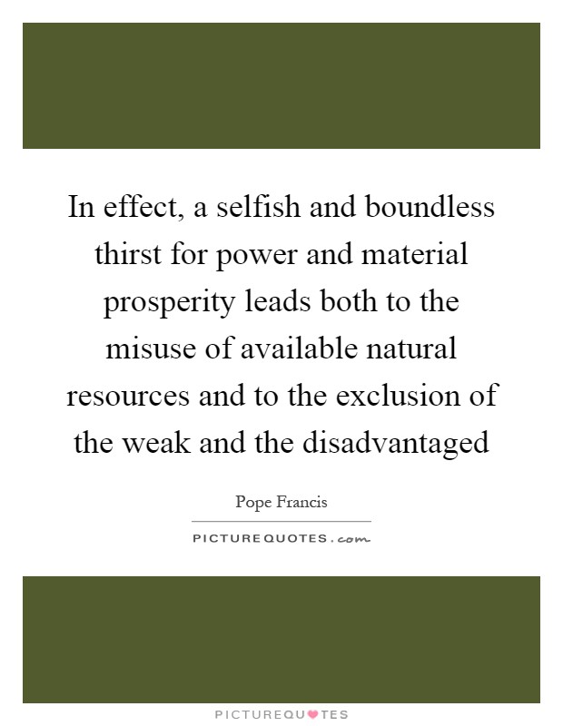 In effect, a selfish and boundless thirst for power and material prosperity leads both to the misuse of available natural resources and to the exclusion of the weak and the disadvantaged Picture Quote #1