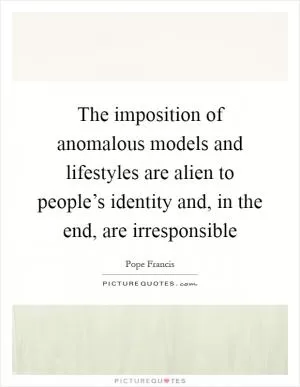 The imposition of anomalous models and lifestyles are alien to people’s identity and, in the end, are irresponsible Picture Quote #1