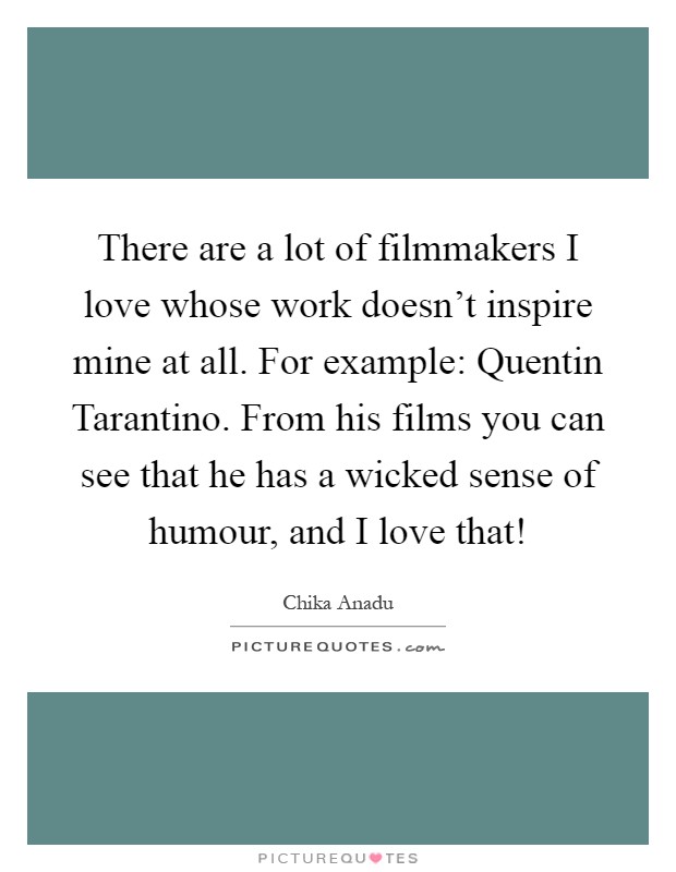 There are a lot of filmmakers I love whose work doesn't inspire mine at all. For example: Quentin Tarantino. From his films you can see that he has a wicked sense of humour, and I love that! Picture Quote #1