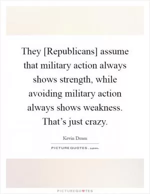 They [Republicans] assume that military action always shows strength, while avoiding military action always shows weakness. That’s just crazy Picture Quote #1