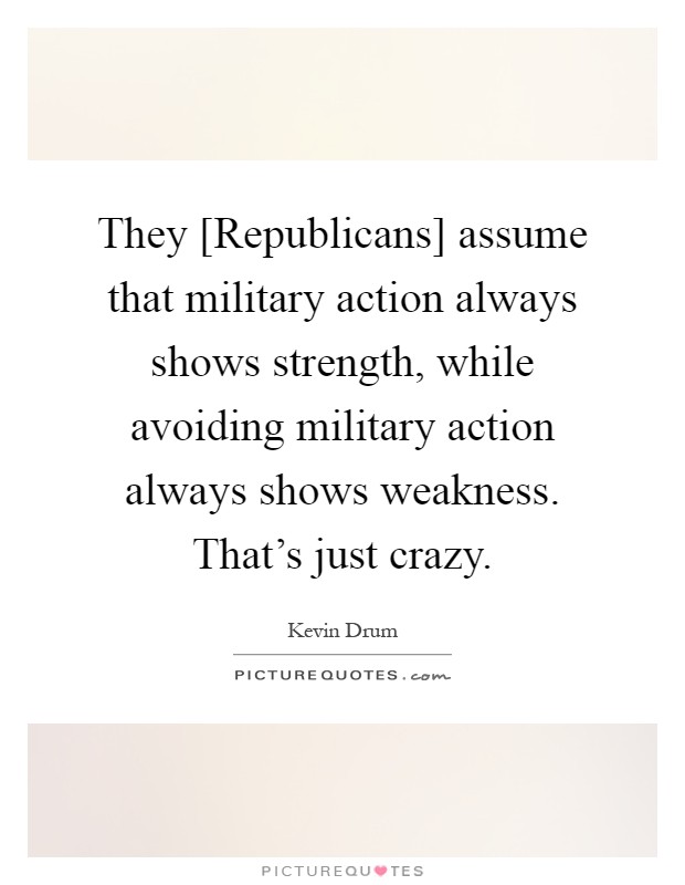They [Republicans] assume that military action always shows strength, while avoiding military action always shows weakness. That's just crazy Picture Quote #1