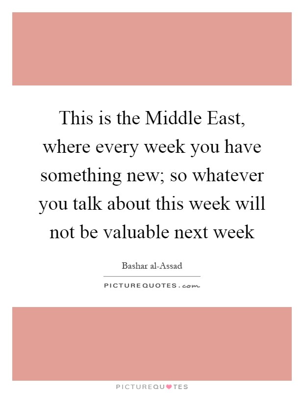 This is the Middle East, where every week you have something new; so whatever you talk about this week will not be valuable next week Picture Quote #1