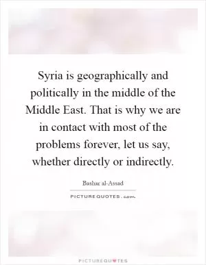Syria is geographically and politically in the middle of the Middle East. That is why we are in contact with most of the problems forever, let us say, whether directly or indirectly Picture Quote #1