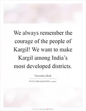 We always remember the courage of the people of Kargil! We want to make Kargil among India’s most developed districts Picture Quote #1