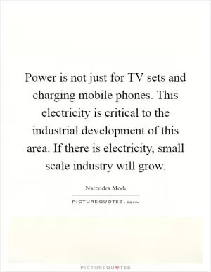 Power is not just for TV sets and charging mobile phones. This electricity is critical to the industrial development of this area. If there is electricity, small scale industry will grow Picture Quote #1