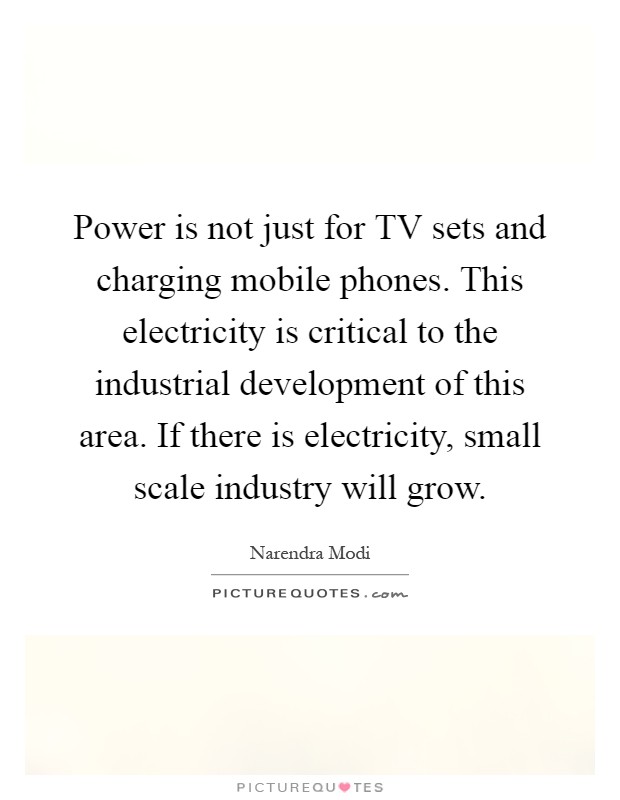 Power is not just for TV sets and charging mobile phones. This electricity is critical to the industrial development of this area. If there is electricity, small scale industry will grow Picture Quote #1