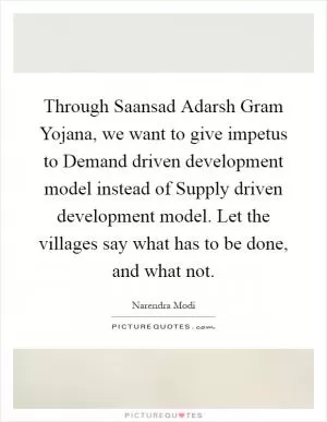 Through Saansad Adarsh Gram Yojana, we want to give impetus to Demand driven development model instead of Supply driven development model. Let the villages say what has to be done, and what not Picture Quote #1
