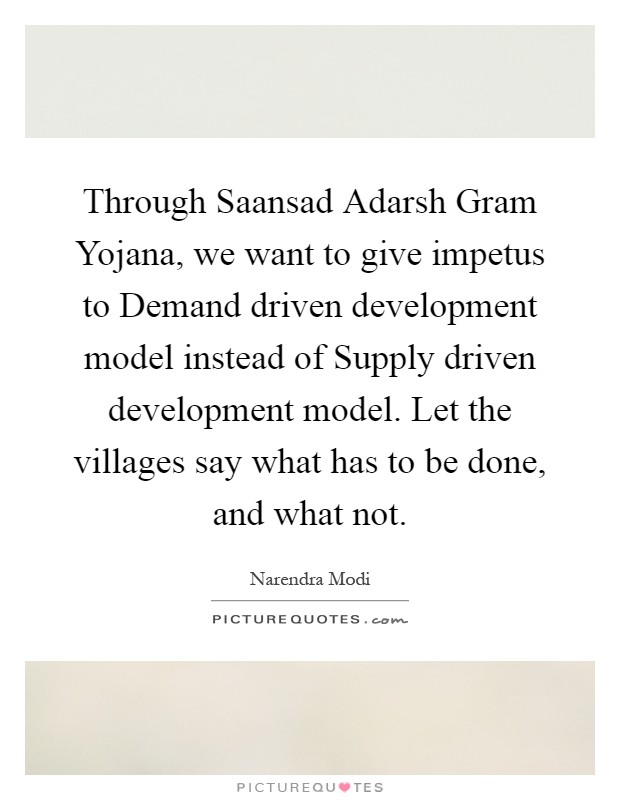 Through Saansad Adarsh Gram Yojana, we want to give impetus to Demand driven development model instead of Supply driven development model. Let the villages say what has to be done, and what not Picture Quote #1