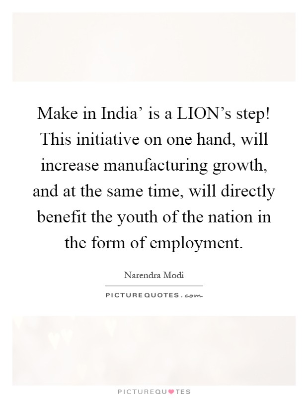 Make in India' is a LION's step! This initiative on one hand, will increase manufacturing growth, and at the same time, will directly benefit the youth of the nation in the form of employment Picture Quote #1