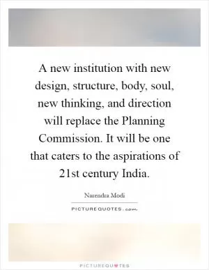 A new institution with new design, structure, body, soul, new thinking, and direction will replace the Planning Commission. It will be one that caters to the aspirations of 21st century India Picture Quote #1