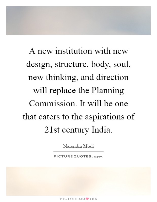 A new institution with new design, structure, body, soul, new thinking, and direction will replace the Planning Commission. It will be one that caters to the aspirations of 21st century India Picture Quote #1