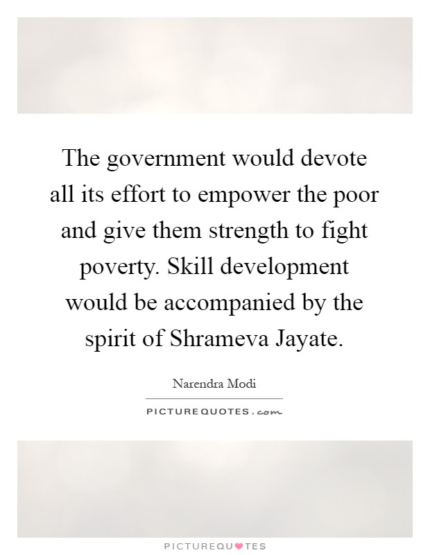 The government would devote all its effort to empower the poor and give them strength to fight poverty. Skill development would be accompanied by the spirit of Shrameva Jayate Picture Quote #1