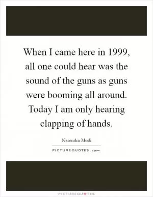 When I came here in 1999, all one could hear was the sound of the guns as guns were booming all around. Today I am only hearing clapping of hands Picture Quote #1