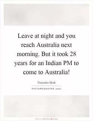 Leave at night and you reach Australia next morning. But it took 28 years for an Indian PM to come to Australia! Picture Quote #1