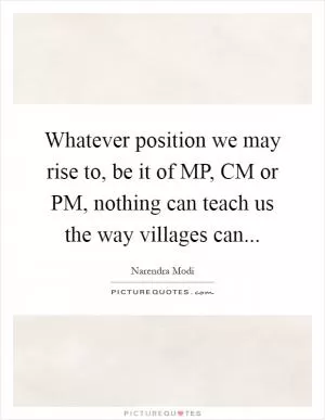 Whatever position we may rise to, be it of MP, CM or PM, nothing can teach us the way villages can Picture Quote #1