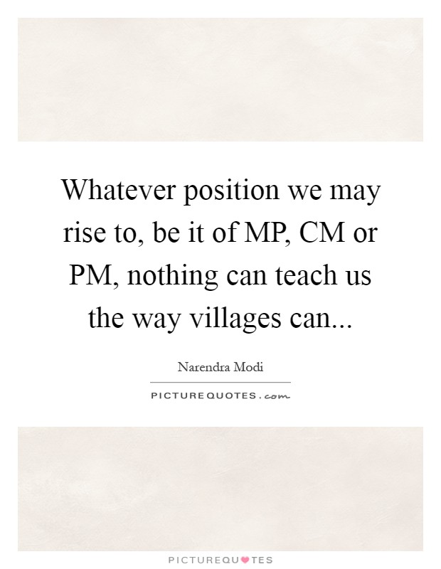 Whatever position we may rise to, be it of MP, CM or PM, nothing can teach us the way villages can Picture Quote #1