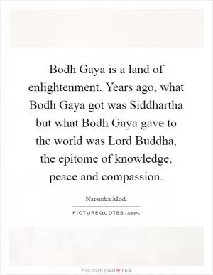 Bodh Gaya is a land of enlightenment. Years ago, what Bodh Gaya got was Siddhartha but what Bodh Gaya gave to the world was Lord Buddha, the epitome of knowledge, peace and compassion Picture Quote #1
