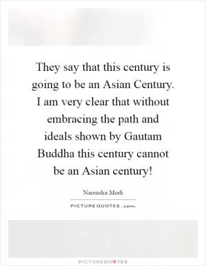 They say that this century is going to be an Asian Century. I am very clear that without embracing the path and ideals shown by Gautam Buddha this century cannot be an Asian century! Picture Quote #1