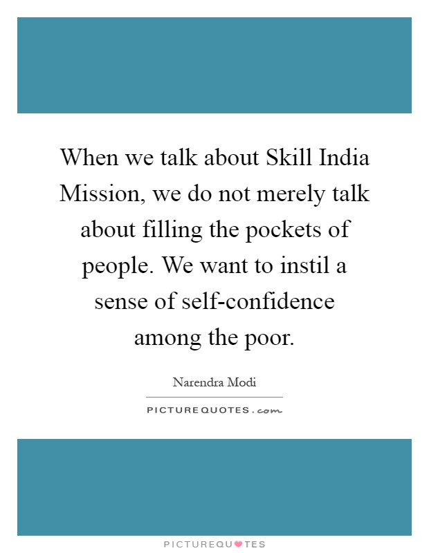 When we talk about Skill India Mission, we do not merely talk about filling the pockets of people. We want to instil a sense of self-confidence among the poor Picture Quote #1