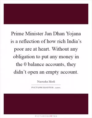 Prime Minister Jan Dhan Yojana is a reflection of how rich India’s poor are at heart. Without any obligation to put any money in the 0 balance accounts, they didn’t open an empty account Picture Quote #1