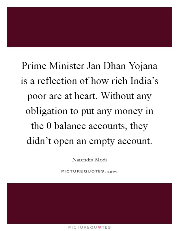 Prime Minister Jan Dhan Yojana is a reflection of how rich India's poor are at heart. Without any obligation to put any money in the 0 balance accounts, they didn't open an empty account Picture Quote #1