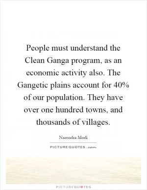 People must understand the Clean Ganga program, as an economic activity also. The Gangetic plains account for 40% of our population. They have over one hundred towns, and thousands of villages Picture Quote #1