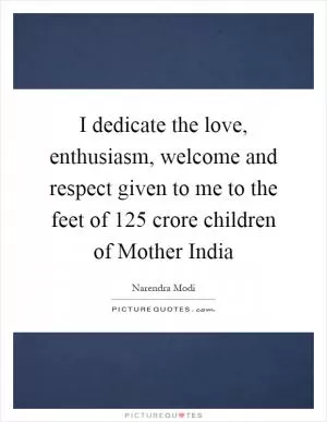 I dedicate the love, enthusiasm, welcome and respect given to me to the feet of 125 crore children of Mother India Picture Quote #1