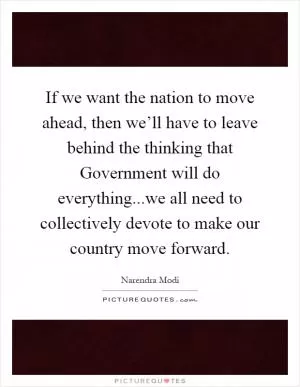 If we want the nation to move ahead, then we’ll have to leave behind the thinking that Government will do everything...we all need to collectively devote to make our country move forward Picture Quote #1