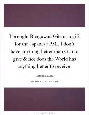 I brought Bhagawad Gita as a gift for the Japanese PM...I don’t have anything better than Gita to give and nor does the World has anything better to receive Picture Quote #1