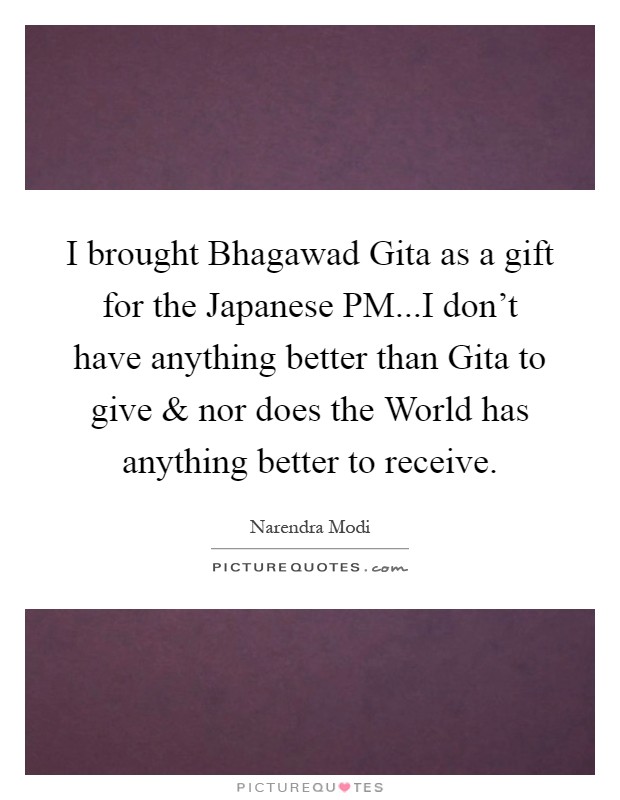 I brought Bhagawad Gita as a gift for the Japanese PM...I don't have anything better than Gita to give and nor does the World has anything better to receive Picture Quote #1