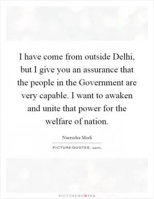 I have come from outside Delhi, but I give you an assurance that the people in the Government are very capable. I want to awaken and unite that power for the welfare of nation Picture Quote #1