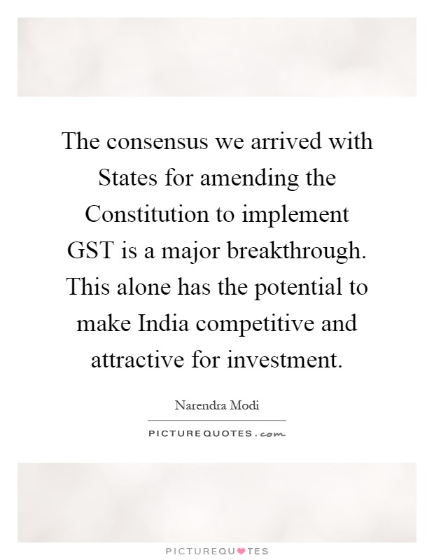 The consensus we arrived with States for amending the Constitution to implement GST is a major breakthrough. This alone has the potential to make India competitive and attractive for investment Picture Quote #1