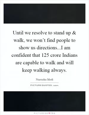 Until we resolve to stand up and walk, we won’t find people to show us directions...I am confident that 125 crore Indians are capable to walk and will keep walking always Picture Quote #1