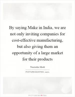 By saying Make in India, we are not only inviting companies for cost-effective manufacturing, but also giving them an opportunity of a large market for their products Picture Quote #1