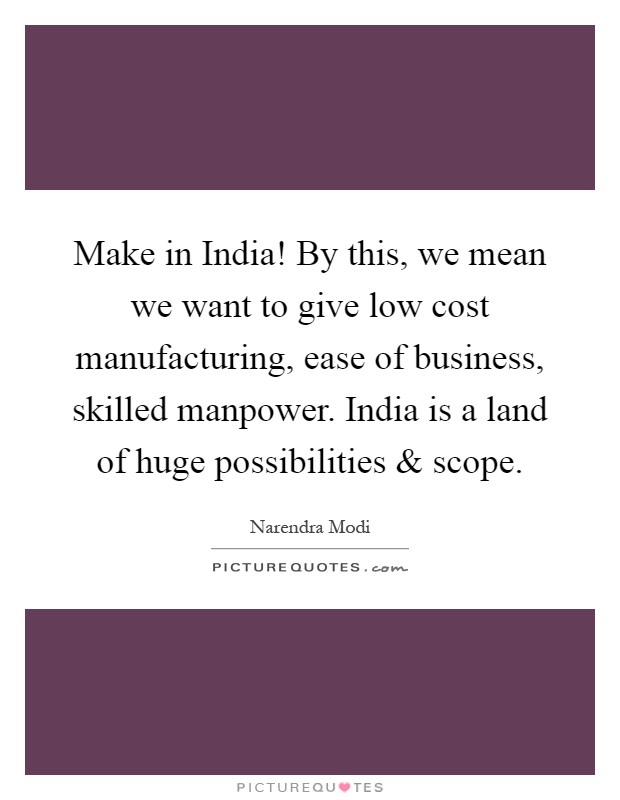 Make in India! By this, we mean we want to give low cost manufacturing, ease of business, skilled manpower. India is a land of huge possibilities and scope Picture Quote #1
