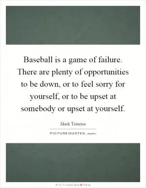 Baseball is a game of failure. There are plenty of opportunities to be down, or to feel sorry for yourself, or to be upset at somebody or upset at yourself Picture Quote #1
