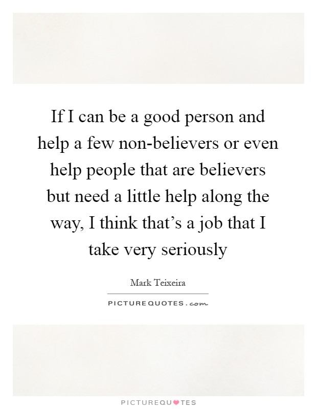 If I can be a good person and help a few non-believers or even help people that are believers but need a little help along the way, I think that's a job that I take very seriously Picture Quote #1