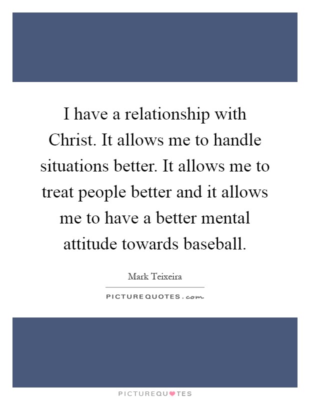 I have a relationship with Christ. It allows me to handle situations better. It allows me to treat people better and it allows me to have a better mental attitude towards baseball Picture Quote #1