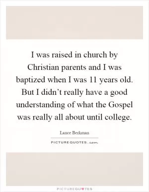 I was raised in church by Christian parents and I was baptized when I was 11 years old. But I didn’t really have a good understanding of what the Gospel was really all about until college Picture Quote #1