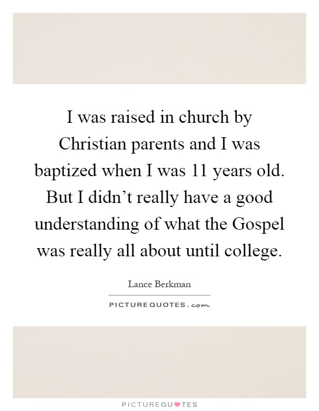 I was raised in church by Christian parents and I was baptized when I was 11 years old. But I didn't really have a good understanding of what the Gospel was really all about until college Picture Quote #1