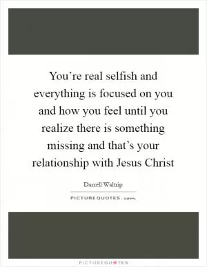 You’re real selfish and everything is focused on you and how you feel until you realize there is something missing and that’s your relationship with Jesus Christ Picture Quote #1