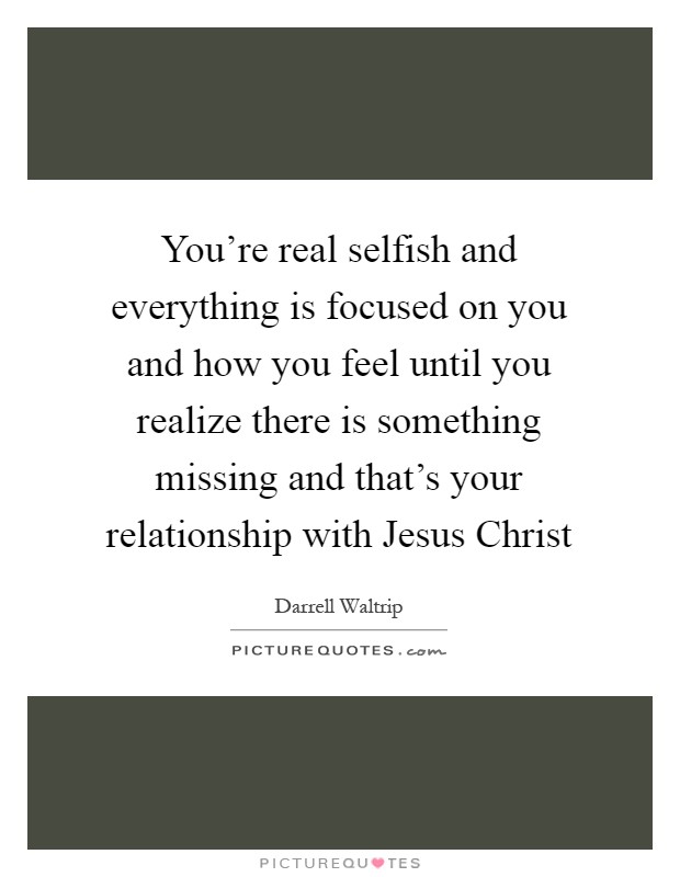 You're real selfish and everything is focused on you and how you feel until you realize there is something missing and that's your relationship with Jesus Christ Picture Quote #1