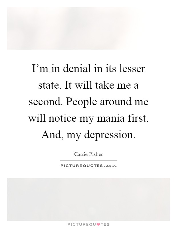 I'm in denial in its lesser state. It will take me a second. People around me will notice my mania first. And, my depression Picture Quote #1