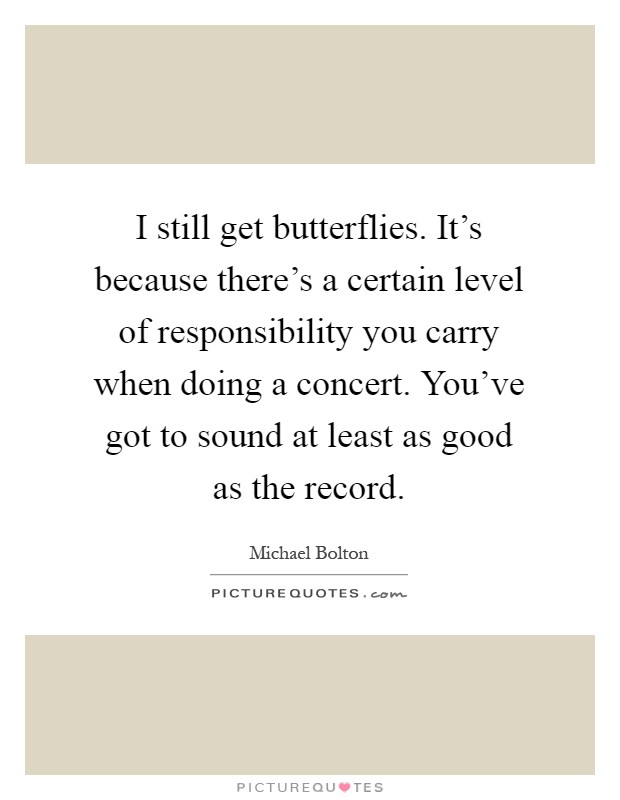 I still get butterflies. It's because there's a certain level of responsibility you carry when doing a concert. You've got to sound at least as good as the record Picture Quote #1
