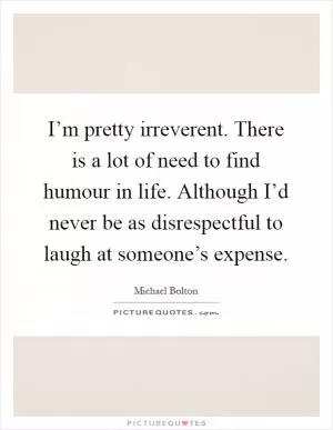 I’m pretty irreverent. There is a lot of need to find humour in life. Although I’d never be as disrespectful to laugh at someone’s expense Picture Quote #1