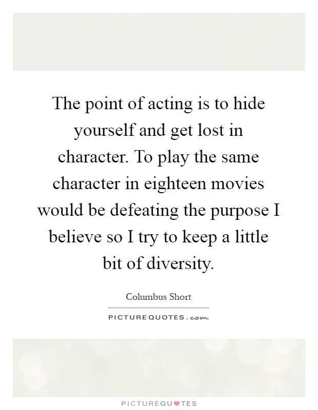The point of acting is to hide yourself and get lost in character. To play the same character in eighteen movies would be defeating the purpose I believe so I try to keep a little bit of diversity Picture Quote #1