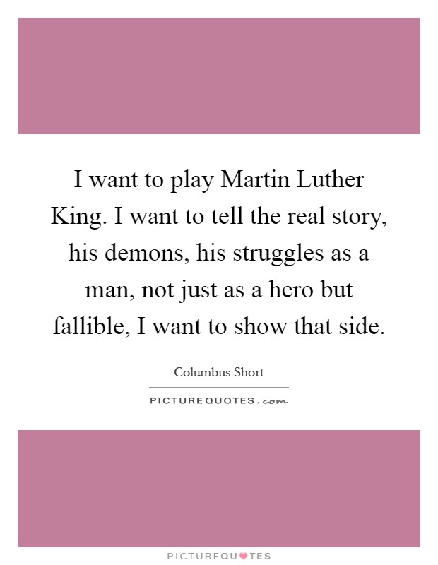 I want to play Martin Luther King. I want to tell the real story, his demons, his struggles as a man, not just as a hero but fallible, I want to show that side Picture Quote #1