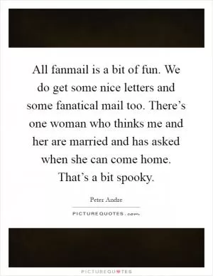 All fanmail is a bit of fun. We do get some nice letters and some fanatical mail too. There’s one woman who thinks me and her are married and has asked when she can come home. That’s a bit spooky Picture Quote #1