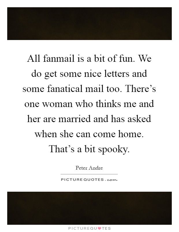All fanmail is a bit of fun. We do get some nice letters and some fanatical mail too. There's one woman who thinks me and her are married and has asked when she can come home. That's a bit spooky Picture Quote #1